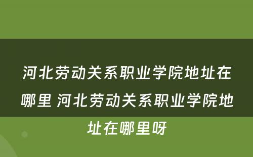 河北劳动关系职业学院地址在哪里 河北劳动关系职业学院地址在哪里呀