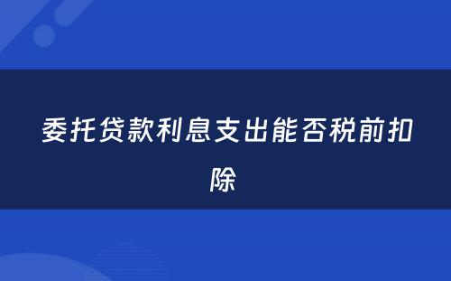 委托贷款利息支出能否税前扣除 