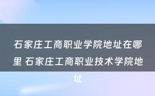 石家庄工商职业学院地址在哪里 石家庄工商职业技术学院地址