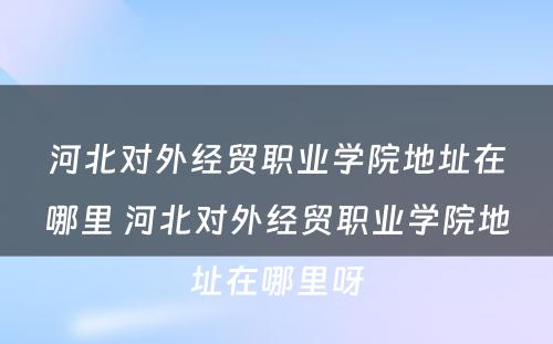 河北对外经贸职业学院地址在哪里 河北对外经贸职业学院地址在哪里呀