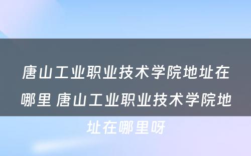 唐山工业职业技术学院地址在哪里 唐山工业职业技术学院地址在哪里呀