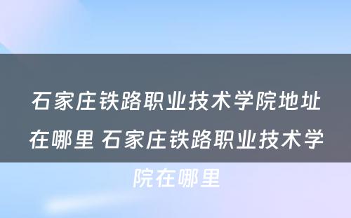石家庄铁路职业技术学院地址在哪里 石家庄铁路职业技术学院在哪里
