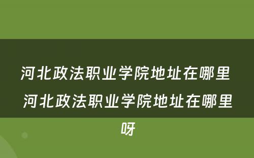 河北政法职业学院地址在哪里 河北政法职业学院地址在哪里呀