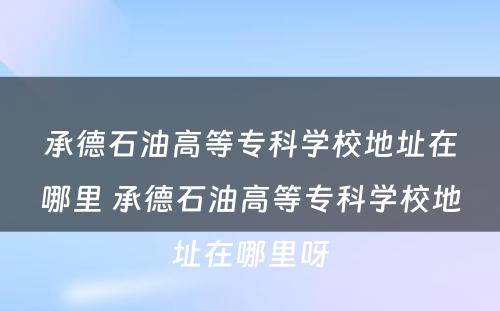 承德石油高等专科学校地址在哪里 承德石油高等专科学校地址在哪里呀