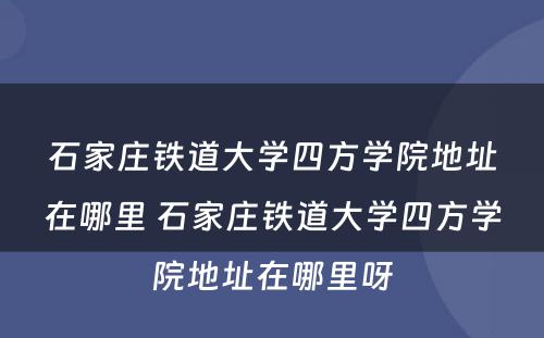 石家庄铁道大学四方学院地址在哪里 石家庄铁道大学四方学院地址在哪里呀