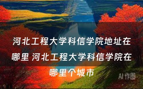 河北工程大学科信学院地址在哪里 河北工程大学科信学院在哪里个城市