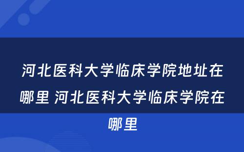 河北医科大学临床学院地址在哪里 河北医科大学临床学院在哪里