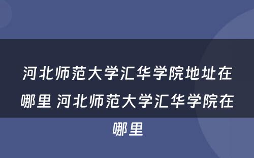 河北师范大学汇华学院地址在哪里 河北师范大学汇华学院在哪里