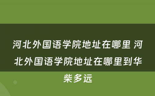 河北外国语学院地址在哪里 河北外国语学院地址在哪里到华柴多远