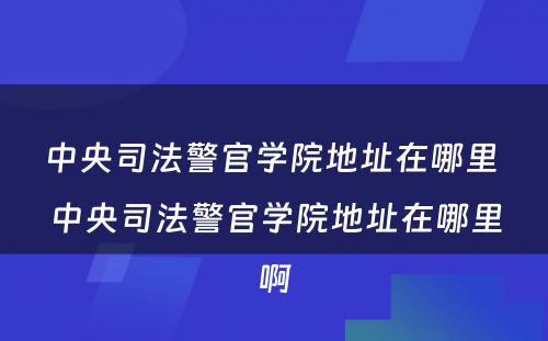 中央司法警官学院地址在哪里 中央司法警官学院地址在哪里啊