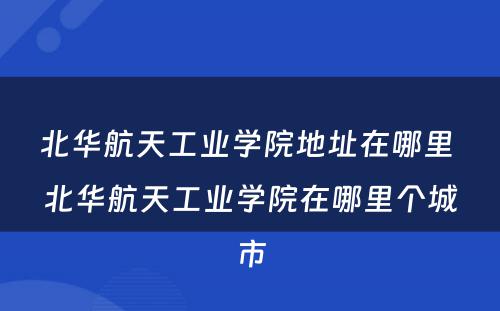 北华航天工业学院地址在哪里 北华航天工业学院在哪里个城市