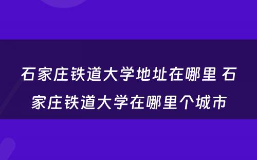 石家庄铁道大学地址在哪里 石家庄铁道大学在哪里个城市