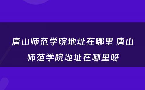 唐山师范学院地址在哪里 唐山师范学院地址在哪里呀