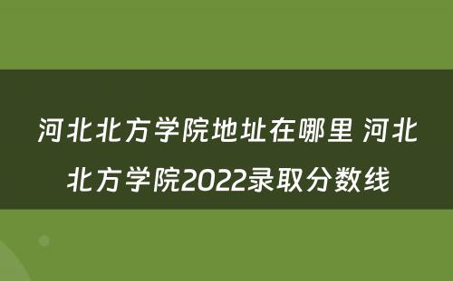 河北北方学院地址在哪里 河北北方学院2022录取分数线
