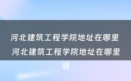 河北建筑工程学院地址在哪里 河北建筑工程学院地址在哪里呀