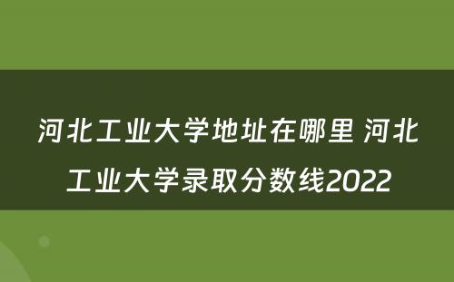 河北工业大学地址在哪里 河北工业大学录取分数线2022