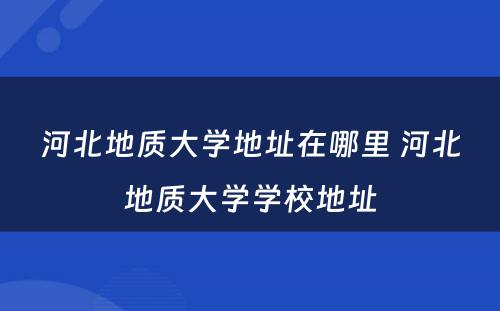 河北地质大学地址在哪里 河北地质大学学校地址