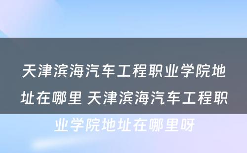 天津滨海汽车工程职业学院地址在哪里 天津滨海汽车工程职业学院地址在哪里呀