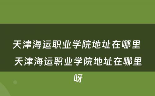 天津海运职业学院地址在哪里 天津海运职业学院地址在哪里呀