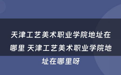 天津工艺美术职业学院地址在哪里 天津工艺美术职业学院地址在哪里呀