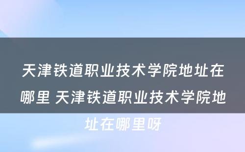 天津铁道职业技术学院地址在哪里 天津铁道职业技术学院地址在哪里呀
