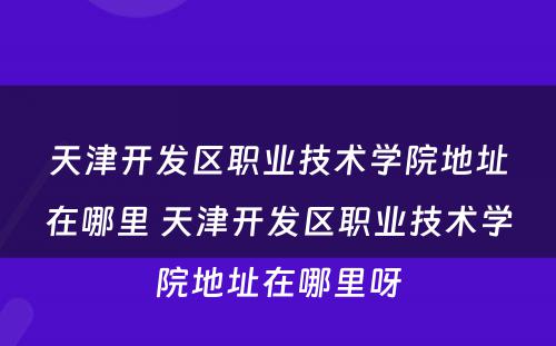 天津开发区职业技术学院地址在哪里 天津开发区职业技术学院地址在哪里呀