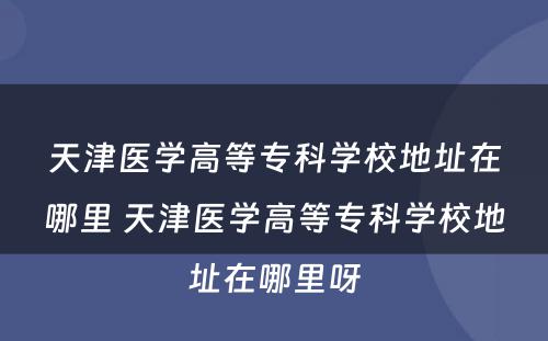 天津医学高等专科学校地址在哪里 天津医学高等专科学校地址在哪里呀