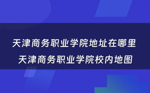 天津商务职业学院地址在哪里 天津商务职业学院校内地图