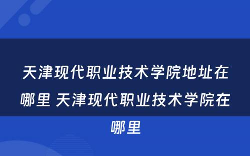 天津现代职业技术学院地址在哪里 天津现代职业技术学院在哪里