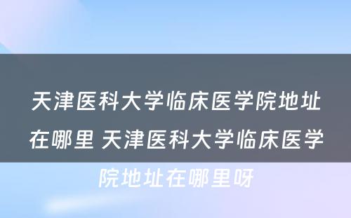 天津医科大学临床医学院地址在哪里 天津医科大学临床医学院地址在哪里呀