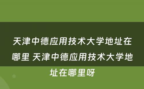 天津中德应用技术大学地址在哪里 天津中德应用技术大学地址在哪里呀