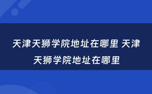 天津天狮学院地址在哪里 天津天狮学院地址在哪里