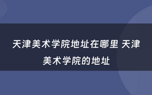 天津美术学院地址在哪里 天津美术学院的地址