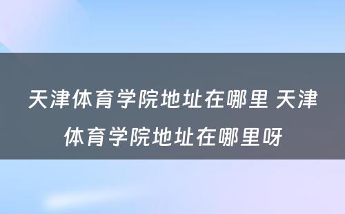 天津体育学院地址在哪里 天津体育学院地址在哪里呀