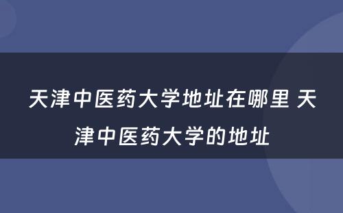 天津中医药大学地址在哪里 天津中医药大学的地址