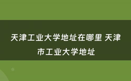 天津工业大学地址在哪里 天津市工业大学地址