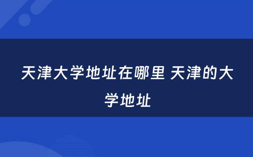 天津大学地址在哪里 天津的大学地址