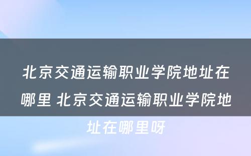 北京交通运输职业学院地址在哪里 北京交通运输职业学院地址在哪里呀