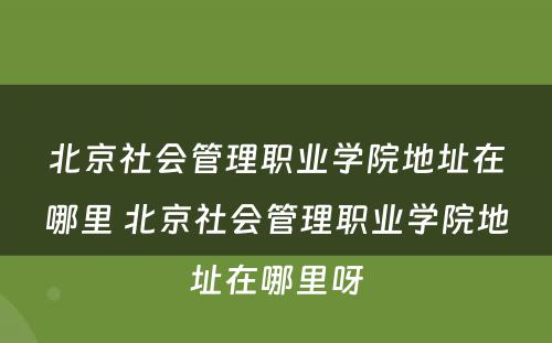 北京社会管理职业学院地址在哪里 北京社会管理职业学院地址在哪里呀
