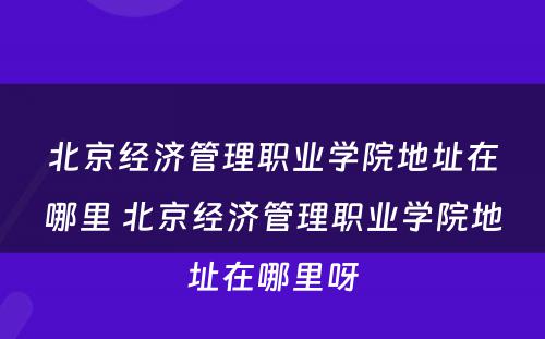 北京经济管理职业学院地址在哪里 北京经济管理职业学院地址在哪里呀
