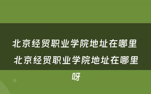 北京经贸职业学院地址在哪里 北京经贸职业学院地址在哪里呀