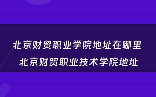 北京财贸职业学院地址在哪里 北京财贸职业技术学院地址