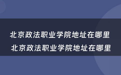 北京政法职业学院地址在哪里 北京政法职业学院地址在哪里