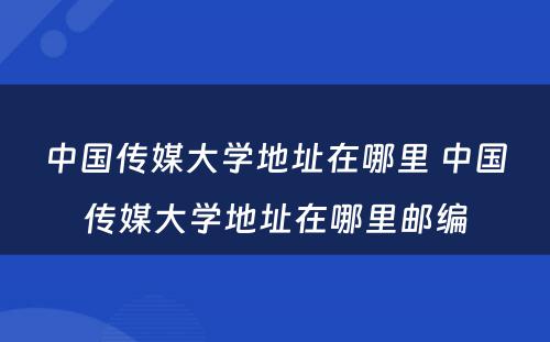 中国传媒大学地址在哪里 中国传媒大学地址在哪里邮编