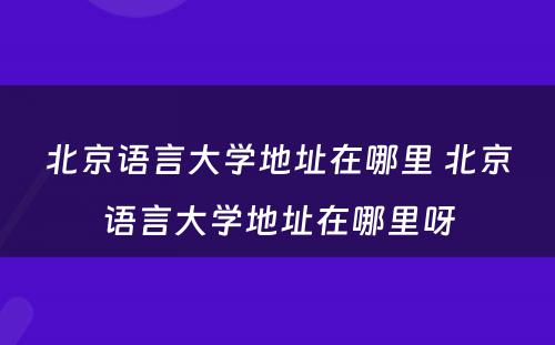 北京语言大学地址在哪里 北京语言大学地址在哪里呀