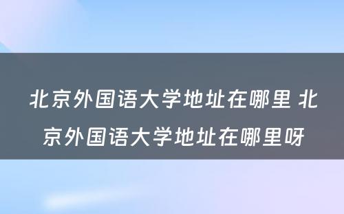 北京外国语大学地址在哪里 北京外国语大学地址在哪里呀