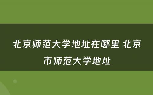 北京师范大学地址在哪里 北京市师范大学地址