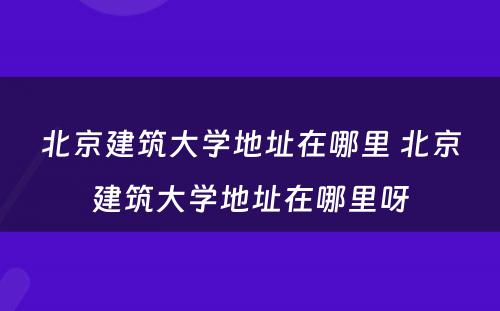 北京建筑大学地址在哪里 北京建筑大学地址在哪里呀