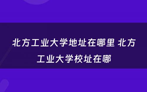 北方工业大学地址在哪里 北方工业大学校址在哪