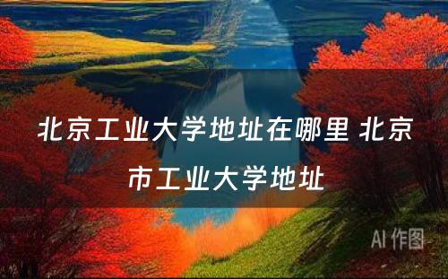 北京工业大学地址在哪里 北京市工业大学地址